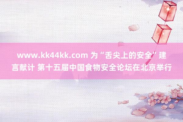 www.kk44kk.com 为“舌尖上的安全”建言献计 第十五届中国食物安全论坛在北京举行