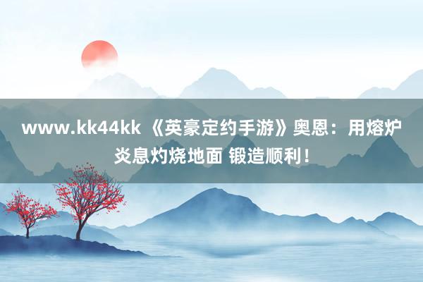 www.kk44kk 《英豪定约手游》奥恩：用熔炉炎息灼烧地面 锻造顺利！