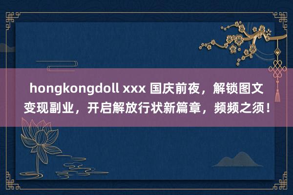 hongkongdoll xxx 国庆前夜，解锁图文变现副业，开启解放行状新篇章，频频之须！