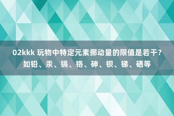 02kkk 玩物中特定元素挪动量的限值是若干？如铅、汞、镉、铬、砷、钡、锑、硒等