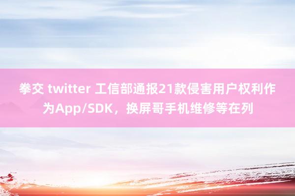 拳交 twitter 工信部通报21款侵害用户权利作为App/SDK，换屏哥手机维修等在列