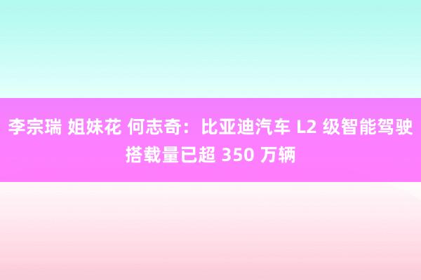 李宗瑞 姐妹花 何志奇：比亚迪汽车 L2 级智能驾驶搭载量已超 350 万辆