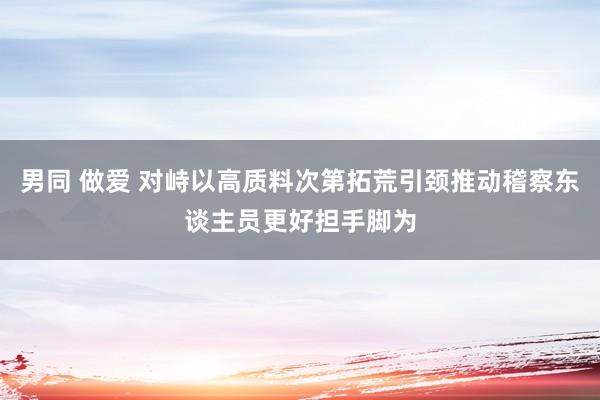 男同 做爱 对峙以高质料次第拓荒引颈推动稽察东谈主员更好担手脚为