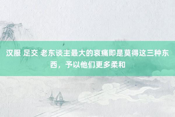 汉服 足交 老东谈主最大的哀痛即是莫得这三种东西，予以他们更多柔和