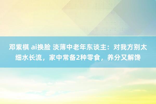 邓紫棋 ai换脸 淡薄中老年东谈主：对我方别太细水长流，家中常备2种零食，养分又解馋