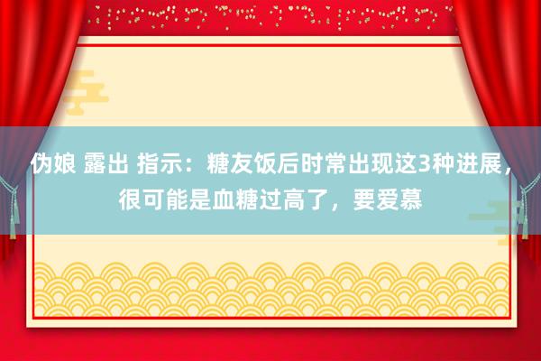 伪娘 露出 指示：糖友饭后时常出现这3种进展，很可能是血糖过高了，要爱慕