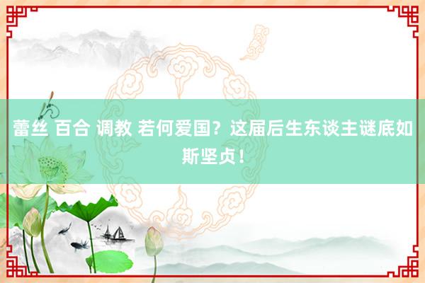 蕾丝 百合 调教 若何爱国？这届后生东谈主谜底如斯坚贞！