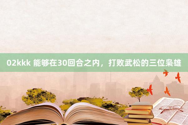 02kkk 能够在30回合之内，打败武松的三位枭雄