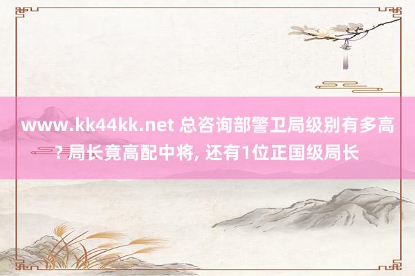 www.kk44kk.net 总咨询部警卫局级别有多高? 局长竟高配中将， 还有1位正国级局长