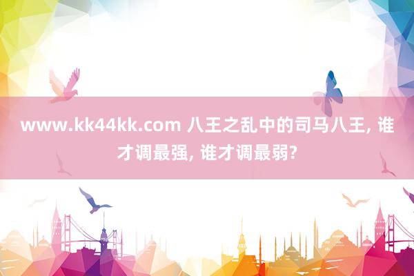 www.kk44kk.com 八王之乱中的司马八王， 谁才调最强， 谁才调最弱?