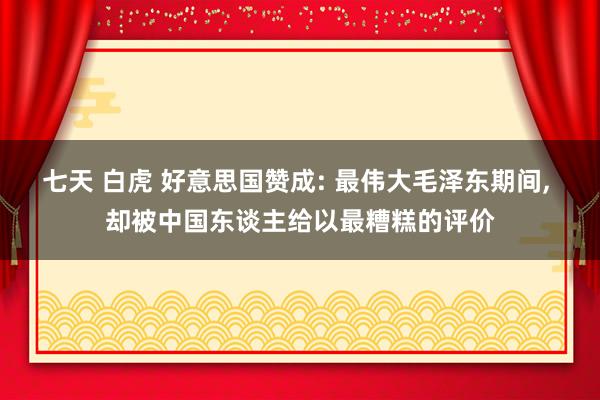 七天 白虎 好意思国赞成: 最伟大毛泽东期间， 却被中国东谈主给以最糟糕的评价