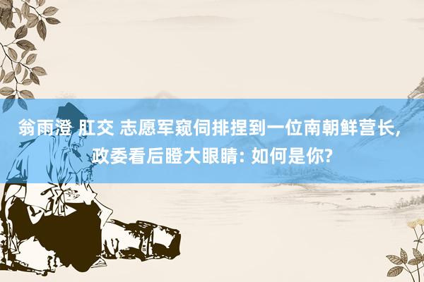 翁雨澄 肛交 志愿军窥伺排捏到一位南朝鲜营长， 政委看后瞪大眼睛: 如何是你?