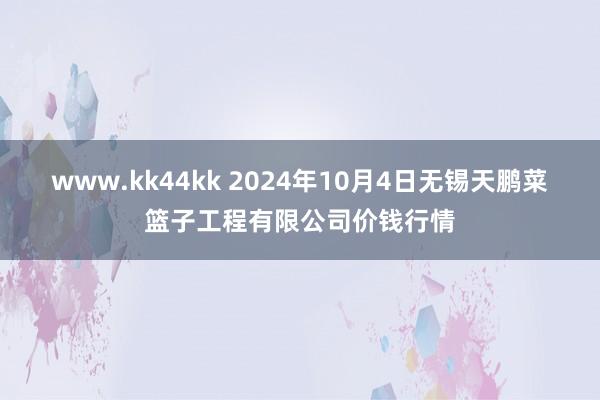 www.kk44kk 2024年10月4日无锡天鹏菜篮子工程有限公司价钱行情