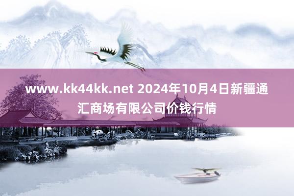 www.kk44kk.net 2024年10月4日新疆通汇商场有限公司价钱行情