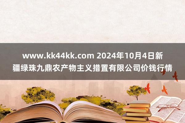 www.kk44kk.com 2024年10月4日新疆绿珠九鼎农产物主义措置有限公司价钱行情