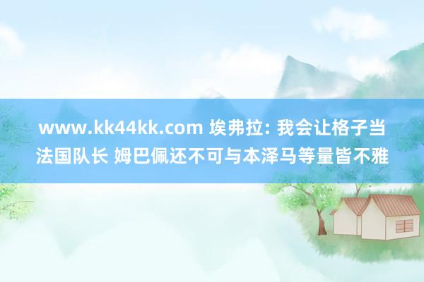 www.kk44kk.com 埃弗拉: 我会让格子当法国队长 姆巴佩还不可与本泽马等量皆不雅