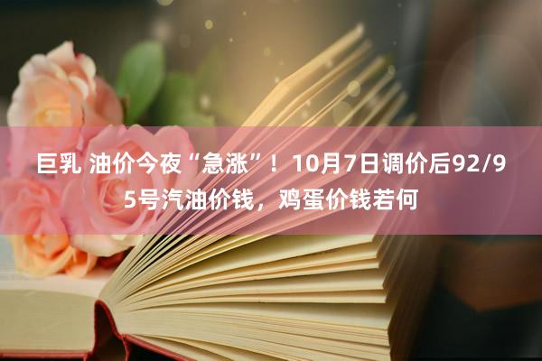 巨乳 油价今夜“急涨”！10月7日调价后92/95号汽油价钱，鸡蛋价钱若何