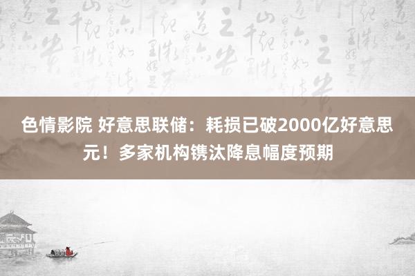 色情影院 好意思联储：耗损已破2000亿好意思元！多家机构镌汰降息幅度预期