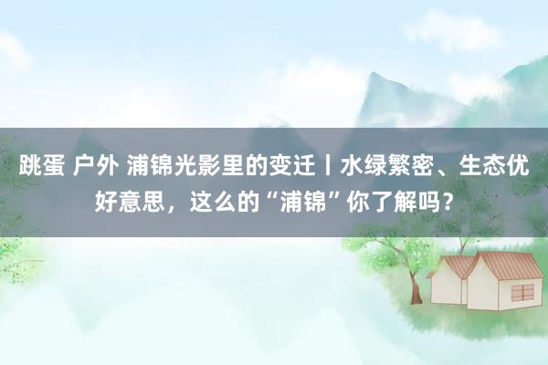 跳蛋 户外 浦锦光影里的变迁丨水绿繁密、生态优好意思，这么的“浦锦”你了解吗？