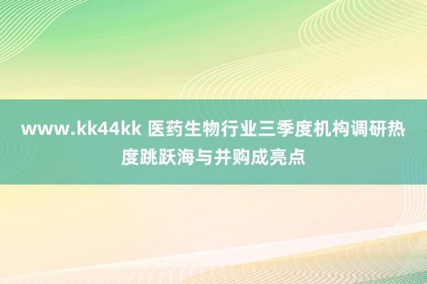 www.kk44kk 医药生物行业三季度机构调研热度跳跃海与并购成亮点