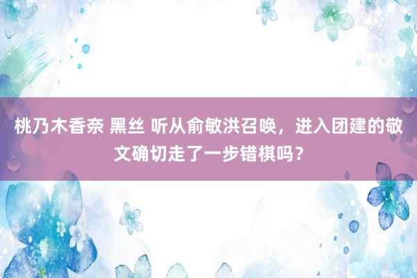 桃乃木香奈 黑丝 听从俞敏洪召唤，进入团建的敬文确切走了一步错棋吗？