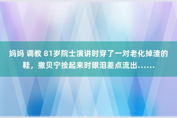 妈妈 调教 81岁院士演讲时穿了一对老化掉渣的鞋，撒贝宁捡起来时眼泪差点流出……