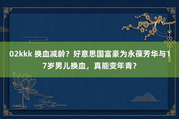 02kkk 换血减龄？好意思国富豪为永葆芳华与17岁男儿换血，真能变年青？