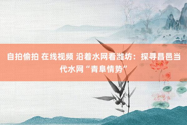 自拍偷拍 在线视频 沿着水网看潍坊：探寻昌邑当代水网“青阜情势”