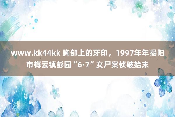 www.kk44kk 胸部上的牙印，1997年年揭阳市梅云镇彭园“6·7”女尸案侦破始末