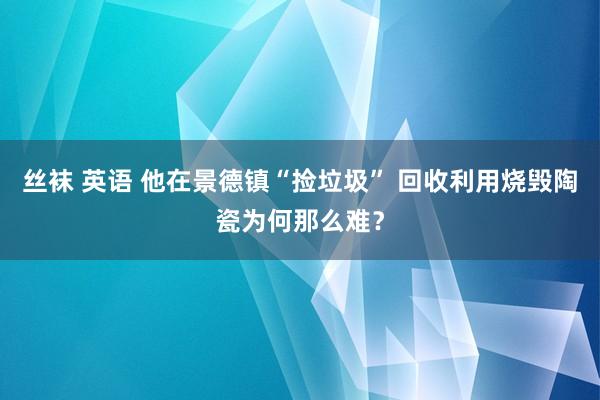 丝袜 英语 他在景德镇“捡垃圾” 回收利用烧毁陶瓷为何那么难？