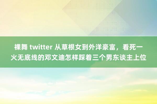 裸舞 twitter 从草根女到外洋豪富，看死一火无底线的邓文迪怎样踩着三个男东谈主上位