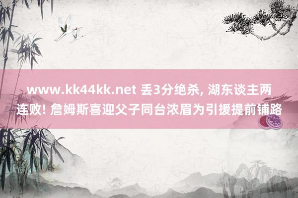 www.kk44kk.net 丢3分绝杀， 湖东谈主两连败! 詹姆斯喜迎父子同台浓眉为引援提前铺路