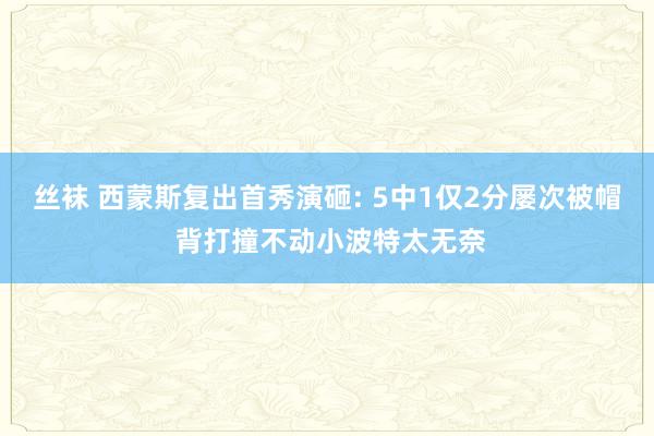 丝袜 西蒙斯复出首秀演砸: 5中1仅2分屡次被帽 背打撞不动小波特太无奈