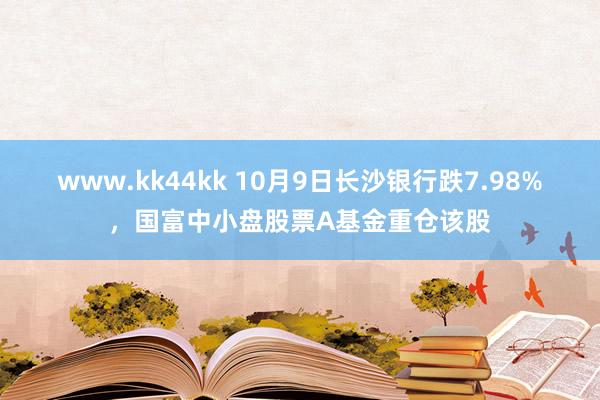 www.kk44kk 10月9日长沙银行跌7.98%，国富中小盘股票A基金重仓该股