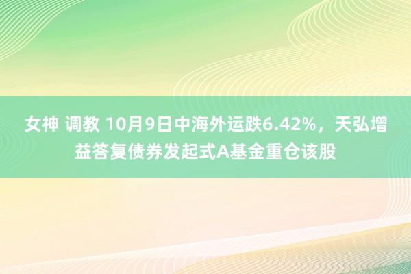 女神 调教 10月9日中海外运跌6.42%，天弘增益答复债券发起式A基金重仓该股