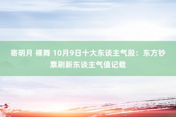 寄明月 裸舞 10月9日十大东谈主气股：东方钞票刷新东谈主气值记载