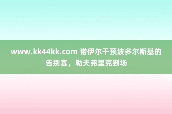 www.kk44kk.com 诺伊尔干预波多尔斯基的告别赛，勒夫弗里克到场