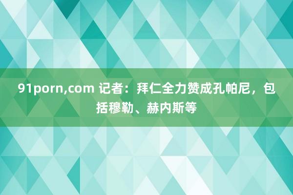 91porn，com 记者：拜仁全力赞成孔帕尼，包括穆勒、赫内斯等