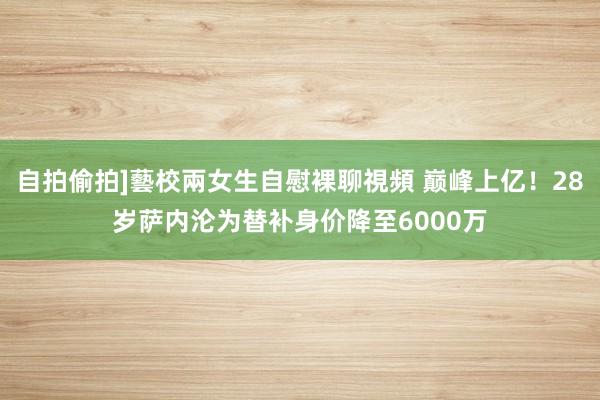 自拍偷拍]藝校兩女生自慰裸聊視頻 巅峰上亿！28岁萨内沦为替补身价降至6000万