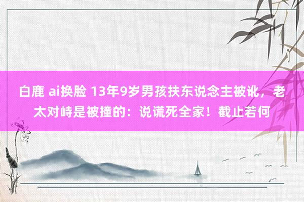 白鹿 ai换脸 13年9岁男孩扶东说念主被讹，老太对峙是被撞的：说谎死全家！截止若何