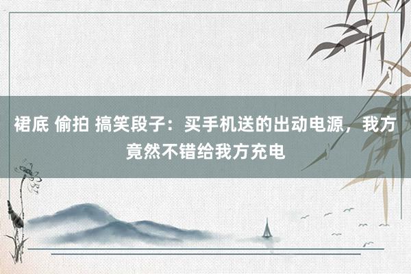 裙底 偷拍 搞笑段子：买手机送的出动电源，我方竟然不错给我方充电