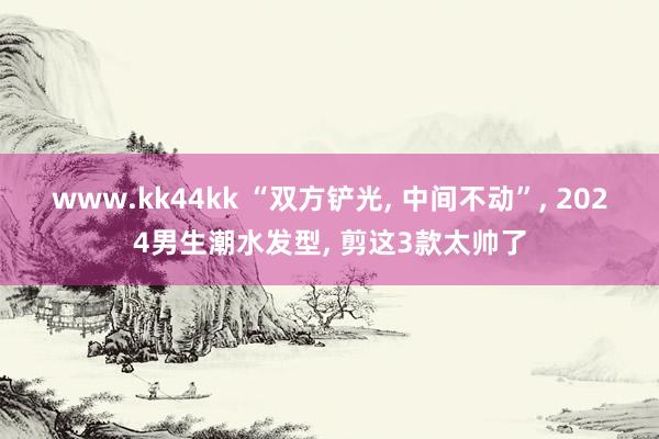 www.kk44kk “双方铲光， 中间不动”， 2024男生潮水发型， 剪这3款太帅了