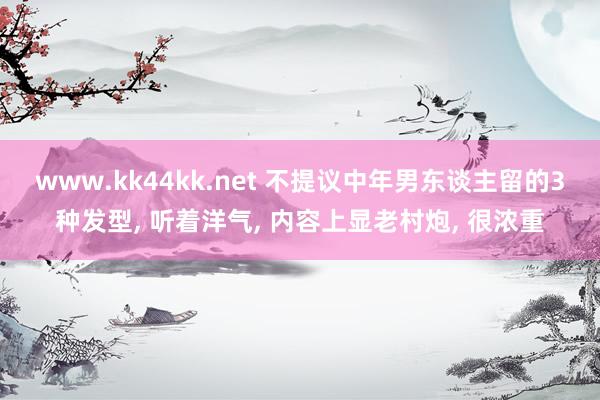 www.kk44kk.net 不提议中年男东谈主留的3种发型， 听着洋气， 内容上显老村炮， 很浓重