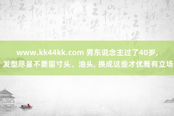 www.kk44kk.com 男东说念主过了40岁， 发型尽量不要留寸头、油头， 换成这些才优雅有立场