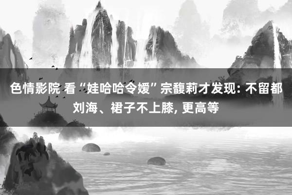 色情影院 看“娃哈哈令嫒”宗馥莉才发现: 不留都刘海、裙子不上膝， 更高等