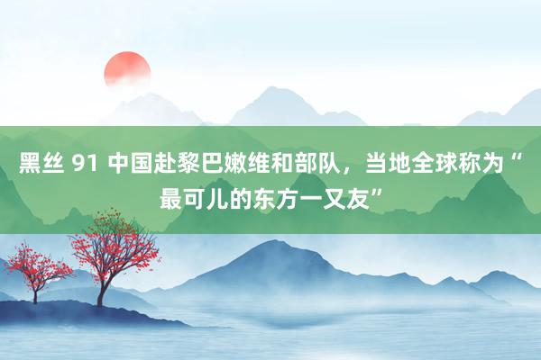 黑丝 91 中国赴黎巴嫩维和部队，当地全球称为“最可儿的东方一又友”