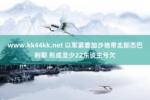 www.kk44kk.net 以军紧要加沙地带北部杰巴利耶 形成至少22东谈主亏欠