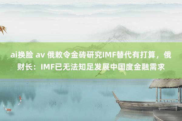 ai换脸 av 俄敕令金砖研究IMF替代有打算，俄财长：IMF已无法知足发展中国度金融需求