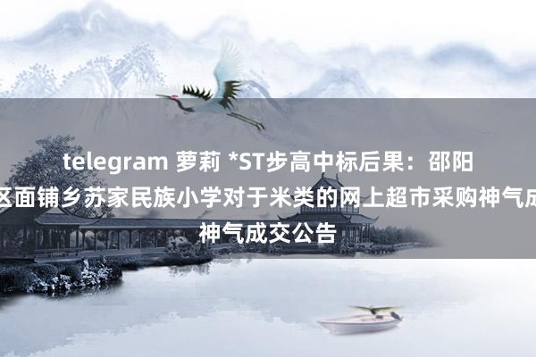 telegram 萝莉 *ST步高中标后果：邵阳市大祥区面铺乡苏家民族小学对于米类的网上超市采购神气成交公告