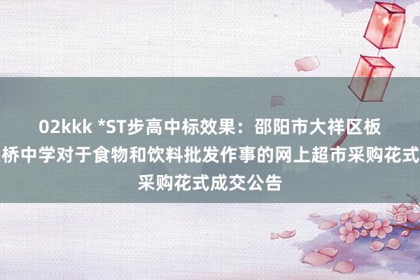 02kkk *ST步高中标效果：邵阳市大祥区板桥乡渡头桥中学对于食物和饮料批发作事的网上超市采购花式成交公告